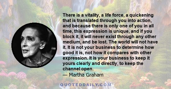 There is a vitality, a life force, a quickening that is translated through you into action, and because there is only one of you in all time, this expression is unique, and if you block it, it will never exist through