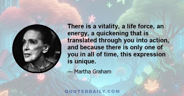 There is a vitality, a life force, an energy, a quickening, that is translated through you into action, and because there is only one of you in all time, this expression is unique.