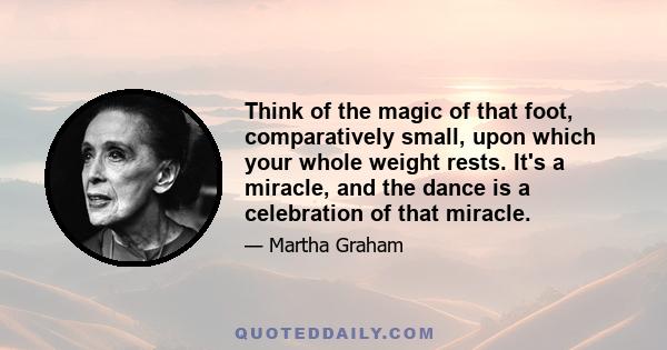 Think of the magic of that foot, comparatively small, upon which your whole weight rests. It's a miracle, and the dance is a celebration of that miracle.