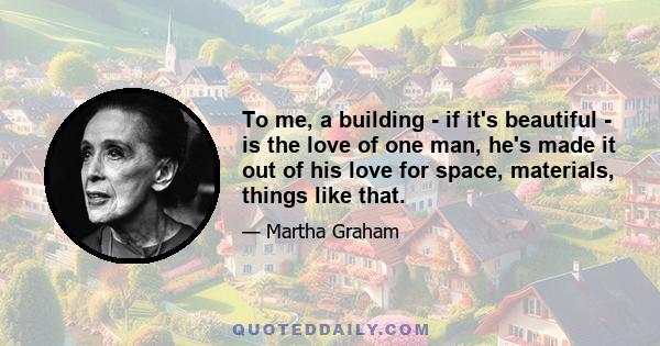 To me, a building - if it's beautiful - is the love of one man, he's made it out of his love for space, materials, things like that.