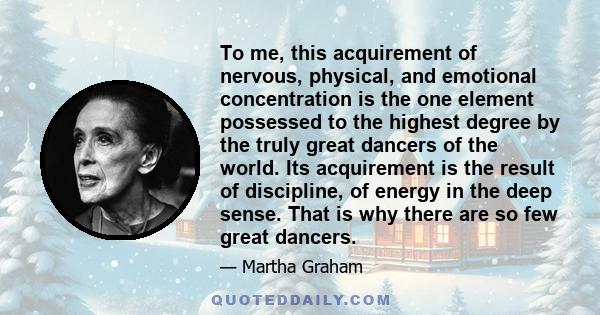 To me, this acquirement of nervous, physical, and emotional concentration is the one element possessed to the highest degree by the truly great dancers of the world. Its acquirement is the result of discipline, of