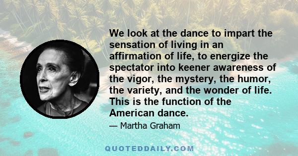 We look at the dance to impart the sensation of living in an affirmation of life, to energize the spectator into keener awareness of the vigor, the mystery, the humor, the variety, and the wonder of life. This is the