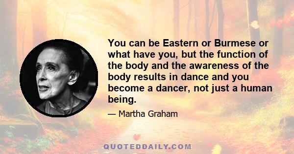 You can be Eastern or Burmese or what have you, but the function of the body and the awareness of the body results in dance and you become a dancer, not just a human being.