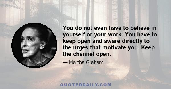 You do not even have to believe in yourself or your work. You have to keep open and aware directly to the urges that motivate you. Keep the channel open.