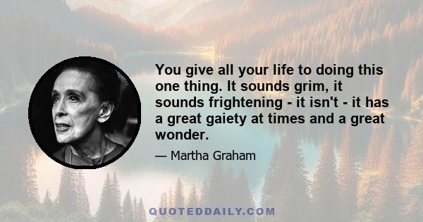 You give all your life to doing this one thing. It sounds grim, it sounds frightening - it isn't - it has a great gaiety at times and a great wonder.