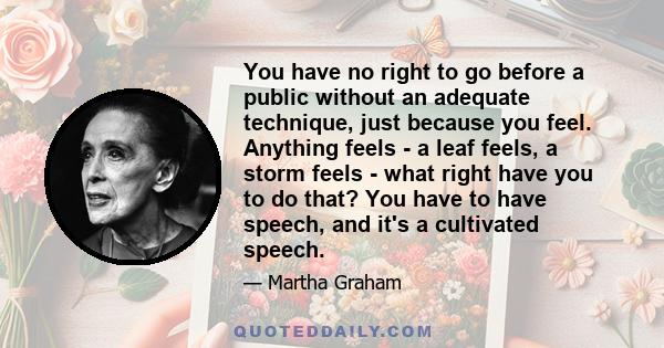 You have no right to go before a public without an adequate technique, just because you feel. Anything feels - a leaf feels, a storm feels - what right have you to do that? You have to have speech, and it's a cultivated 