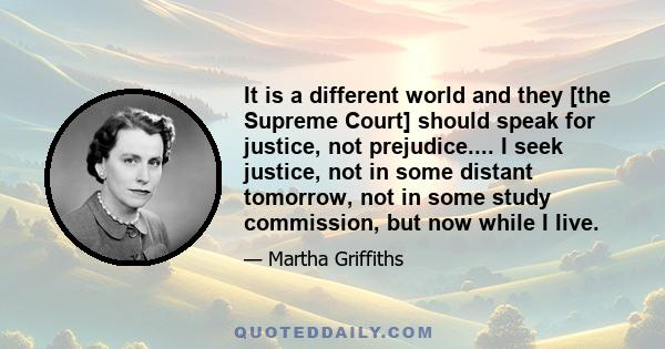 It is a different world and they [the Supreme Court] should speak for justice, not prejudice.... I seek justice, not in some distant tomorrow, not in some study commission, but now while I Iive.