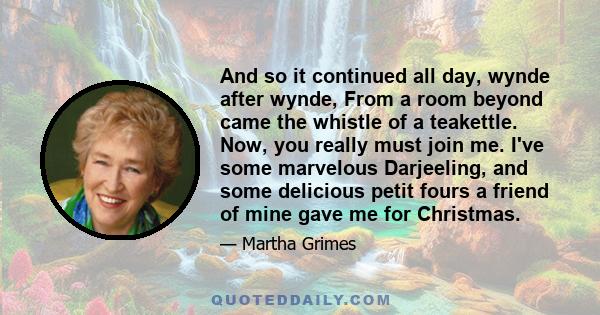 And so it continued all day, wynde after wynde, From a room beyond came the whistle of a teakettle. Now, you really must join me. I've some marvelous Darjeeling, and some delicious petit fours a friend of mine gave me