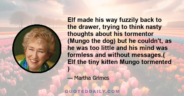 Elf made his way fuzzily back to the drawer, trying to think nasty thoughts about his tormentor (Mungo the dog) but he couldn't, as he was too little and his mind was formless and without messages.( Elf the tiny kitten