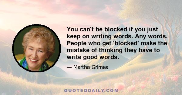 You can't be blocked if you just keep on writing words. Any words. People who get 'blocked' make the mistake of thinking they have to write good words.