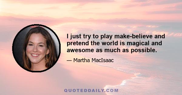 I just try to play make-believe and pretend the world is magical and awesome as much as possible.