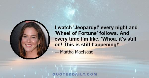 I watch 'Jeopardy!' every night and 'Wheel of Fortune' follows. And every time I'm like, 'Whoa, it's still on! This is still happening!'