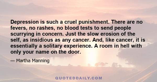 Depression is such a cruel punishment. There are no fevers, no rashes, no blood tests to send people scurrying in concern. Just the slow erosion of the self, as insidious as any cancer. And, like cancer, it is