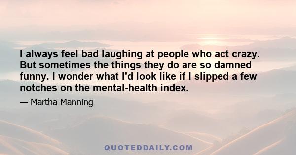 I always feel bad laughing at people who act crazy. But sometimes the things they do are so damned funny. I wonder what I'd look like if I slipped a few notches on the mental-health index.