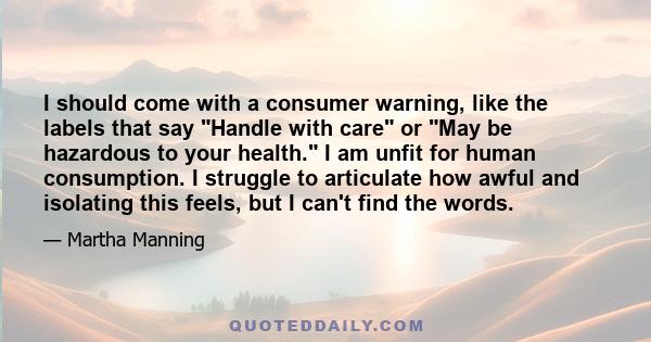 I should come with a consumer warning, like the labels that say Handle with care or May be hazardous to your health. I am unfit for human consumption. I struggle to articulate how awful and isolating this feels, but I