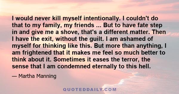 I would never kill myself intentionally. I couldn't do that to my family, my friends ... But to have fate step in and give me a shove, that's a different matter. Then I have the exit, without the guilt. I am ashamed of