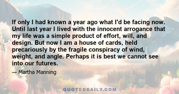 If only I had known a year ago what I'd be facing now. Until last year I lived with the innocent arrogance that my life was a simple product of effort, will, and design. But now I am a house of cards, held precariously