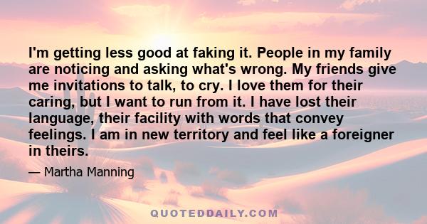 I'm getting less good at faking it. People in my family are noticing and asking what's wrong. My friends give me invitations to talk, to cry. I love them for their caring, but I want to run from it. I have lost their