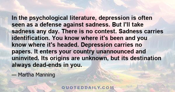 In the psychological literature, depression is often seen as a defense against sadness. But I'll take sadness any day. There is no contest. Sadness carries identification. You know where it's been and you know where