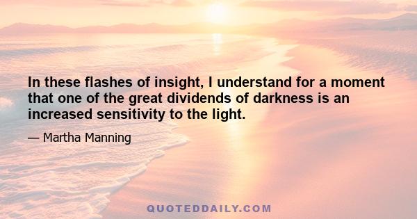 In these flashes of insight, I understand for a moment that one of the great dividends of darkness is an increased sensitivity to the light.