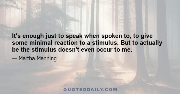 It's enough just to speak when spoken to, to give some minimal reaction to a stimulus. But to actually be the stimulus doesn't even occur to me.