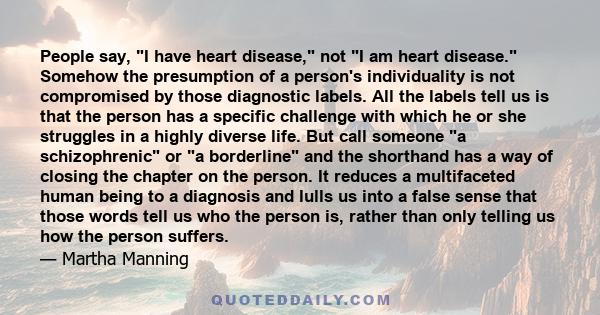 People say, I have heart disease, not I am heart disease. Somehow the presumption of a person's individuality is not compromised by those diagnostic labels. All the labels tell us is that the person has a specific