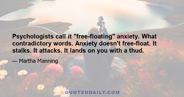 Psychologists call it free-floating anxiety. What contradictory words. Anxiety doesn't free-float. It stalks. It attacks. It lands on you with a thud.