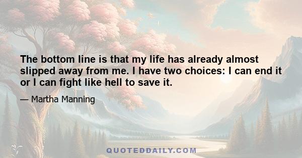 The bottom line is that my life has already almost slipped away from me. I have two choices: I can end it or I can fight like hell to save it.