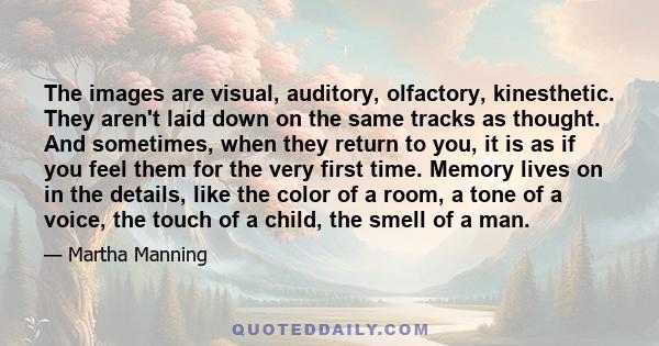 The images are visual, auditory, olfactory, kinesthetic. They aren't laid down on the same tracks as thought. And sometimes, when they return to you, it is as if you feel them for the very first time. Memory lives on in 