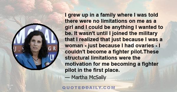 I grew up in a family where I was told there were no limitations on me as a girl and I could be anything I wanted to be. It wasn't until I joined the military that I realized that just because I was a woman - just