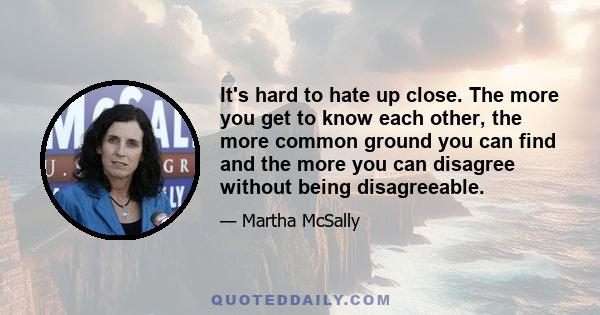 It's hard to hate up close. The more you get to know each other, the more common ground you can find and the more you can disagree without being disagreeable.