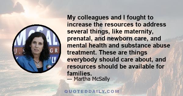 My colleagues and I fought to increase the resources to address several things, like maternity, prenatal, and newborn care, and mental health and substance abuse treatment. These are things everybody should care about,