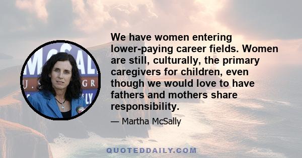 We have women entering lower-paying career fields. Women are still, culturally, the primary caregivers for children, even though we would love to have fathers and mothers share responsibility.