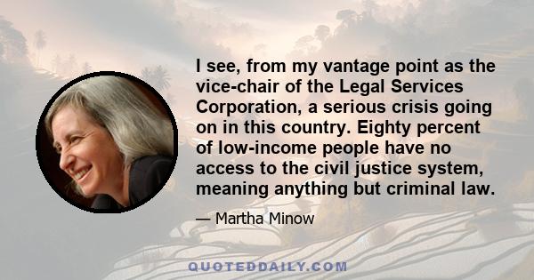 I see, from my vantage point as the vice-chair of the Legal Services Corporation, a serious crisis going on in this country. Eighty percent of low-income people have no access to the civil justice system, meaning