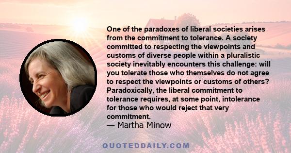 One of the paradoxes of liberal societies arises from the commitment to tolerance. A society committed to respecting the viewpoints and customs of diverse people within a pluralistic society inevitably encounters this