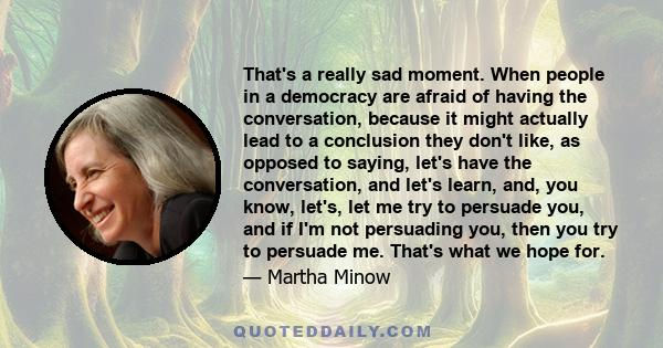 That's a really sad moment. When people in a democracy are afraid of having the conversation, because it might actually lead to a conclusion they don't like, as opposed to saying, let's have the conversation, and let's