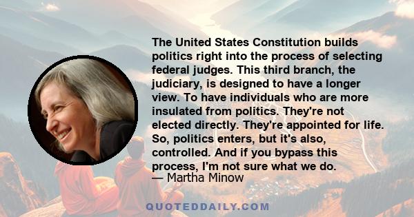 The United States Constitution builds politics right into the process of selecting federal judges. This third branch, the judiciary, is designed to have a longer view. To have individuals who are more insulated from