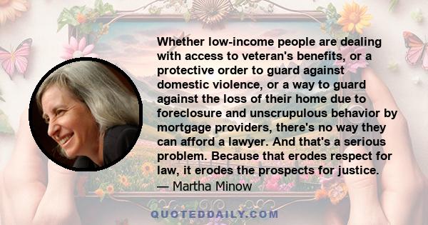 Whether low-income people are dealing with access to veteran's benefits, or a protective order to guard against domestic violence, or a way to guard against the loss of their home due to foreclosure and unscrupulous