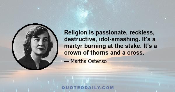 Religion is passionate, reckless, destructive, idol-smashing. It's a martyr burning at the stake. It's a crown of thorns and a cross.