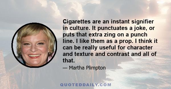 Cigarettes are an instant signifier in culture. It punctuates a joke, or puts that extra zing on a punch line. I like them as a prop. I think it can be really useful for character and texture and contrast and all of