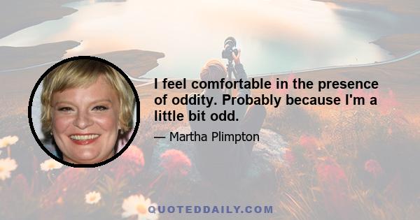 I feel comfortable in the presence of oddity. Probably because I'm a little bit odd.