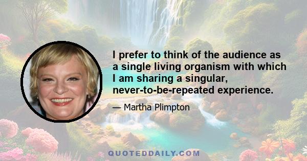 I prefer to think of the audience as a single living organism with which I am sharing a singular, never-to-be-repeated experience.