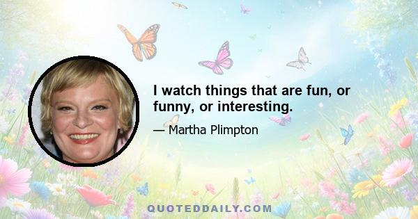 I watch things that are fun, or funny, or interesting.