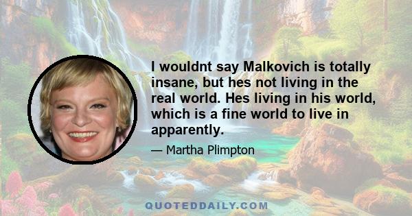 I wouldnt say Malkovich is totally insane, but hes not living in the real world. Hes living in his world, which is a fine world to live in apparently.