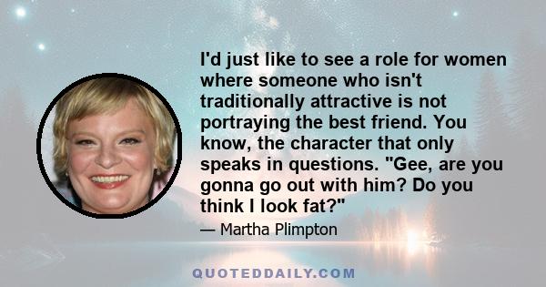 I'd just like to see a role for women where someone who isn't traditionally attractive is not portraying the best friend. You know, the character that only speaks in questions. Gee, are you gonna go out with him? Do you 