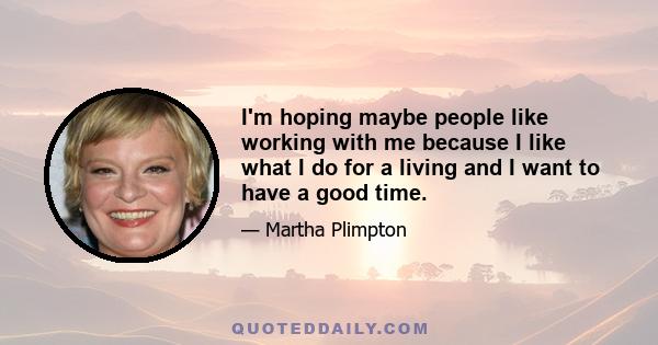 I'm hoping maybe people like working with me because I like what I do for a living and I want to have a good time.