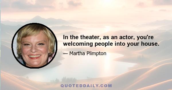 In the theater, as an actor, you're welcoming people into your house.