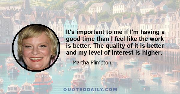 It's important to me if I'm having a good time than I feel like the work is better. The quality of it is better and my level of interest is higher.