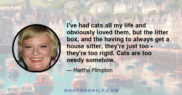 I've had cats all my life and obviously loved them, but the litter box, and the having to always get a house sitter, they're just too - they're too rigid. Cats are too needy somehow.