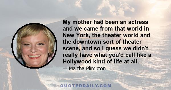 My mother had been an actress and we came from that world in New York, the theater world and the downtown sort of theater scene, and so I guess we didn't really have what you'd call like a Hollywood kind of life at all.